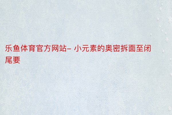 乐鱼体育官方网站- 小元素的奥密拆面至闭尾要