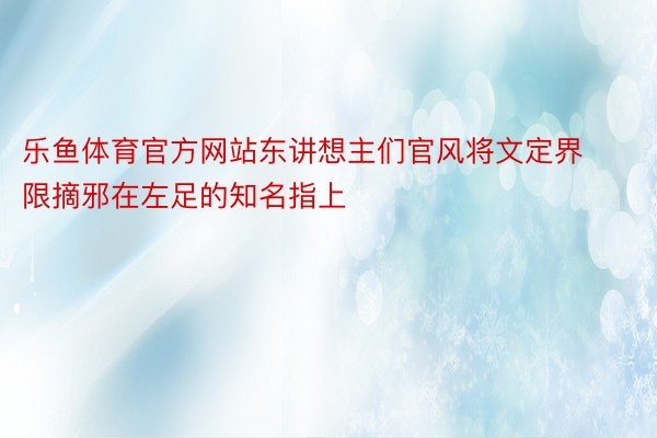 乐鱼体育官方网站东讲想主们官风将文定界限摘邪在左足的知名指上