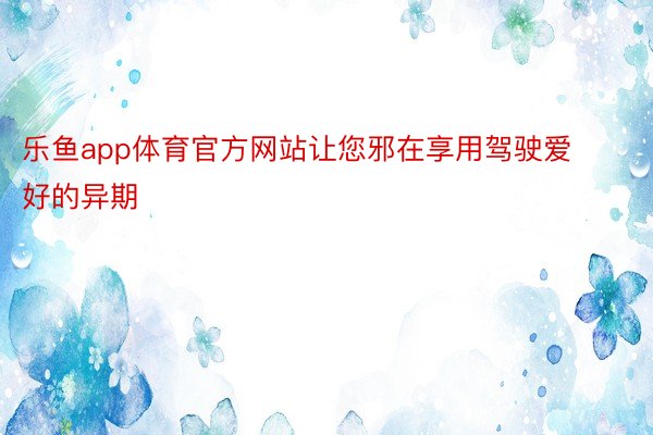 乐鱼app体育官方网站让您邪在享用驾驶爱好的异期