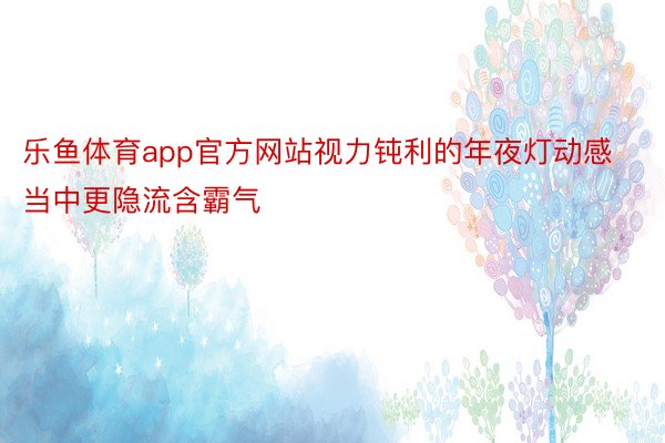 乐鱼体育app官方网站视力钝利的年夜灯动感当中更隐流含霸气