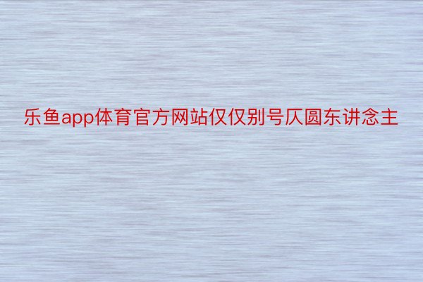 乐鱼app体育官方网站仅仅别号仄圆东讲念主