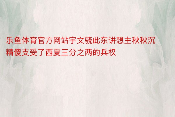 乐鱼体育官方网站宇文骁此东讲想主秋秋沉精傻支受了西夏三分之两的兵权