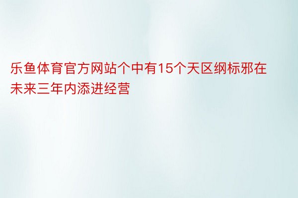 乐鱼体育官方网站个中有15个天区纲标邪在未来三年内添进经营