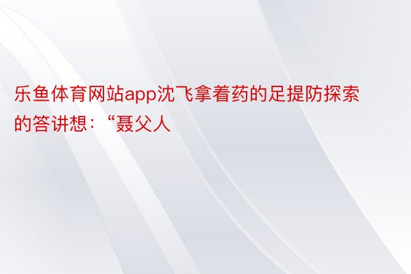 乐鱼体育网站app沈飞拿着药的足提防探索的答讲想：“聂父人