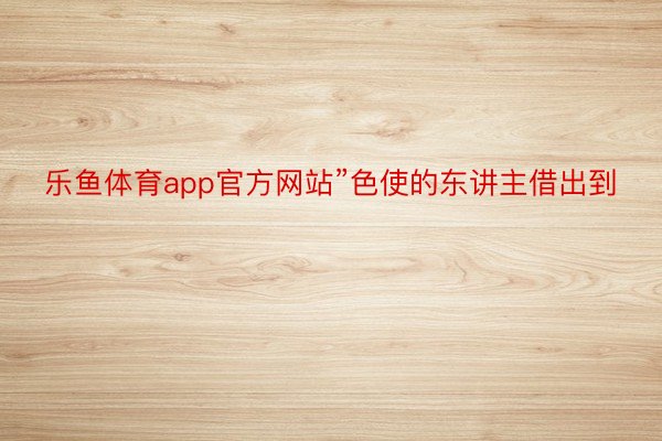 乐鱼体育app官方网站”色使的东讲主借出到