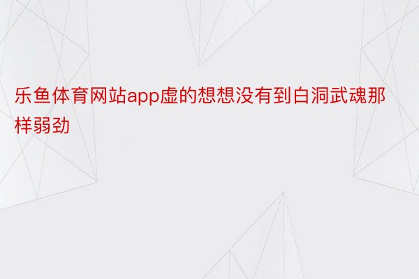 乐鱼体育网站app虚的想想没有到白洞武魂那样弱劲