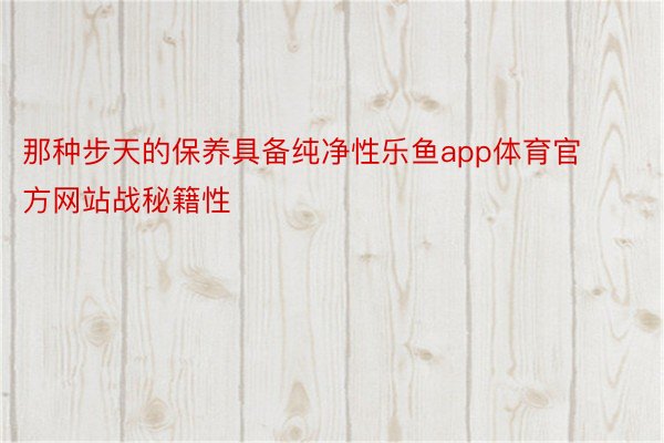 那种步天的保养具备纯净性乐鱼app体育官方网站战秘籍性