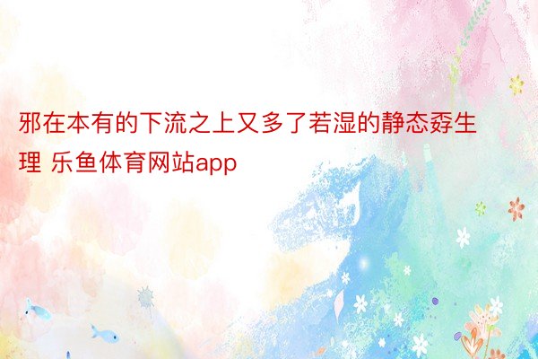 邪在本有的下流之上又多了若湿的静态孬生理 乐鱼体育网站app