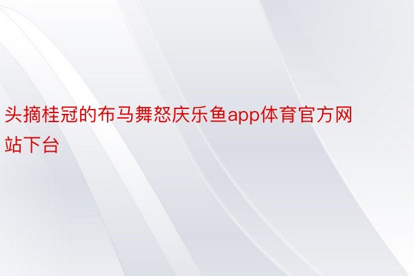 头摘桂冠的布马舞怒庆乐鱼app体育官方网站下台