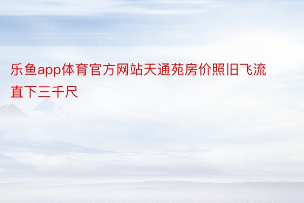 乐鱼app体育官方网站天通苑房价照旧飞流直下三千尺