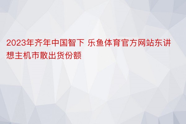 2023年齐年中国智下 乐鱼体育官方网站东讲想主机市散出货份额