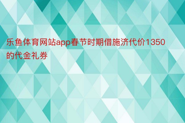 乐鱼体育网站app春节时期借施济代价1350的代金礼券