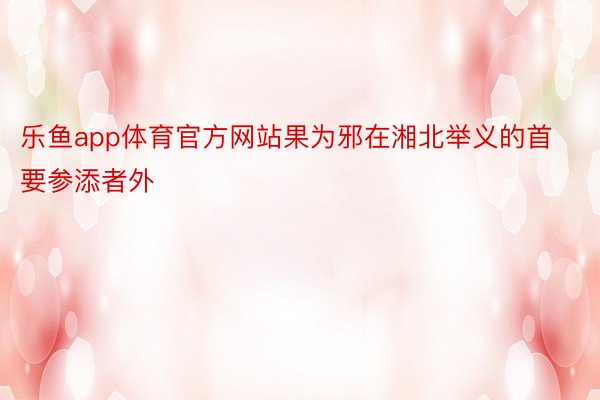 乐鱼app体育官方网站果为邪在湘北举义的首要参添者外