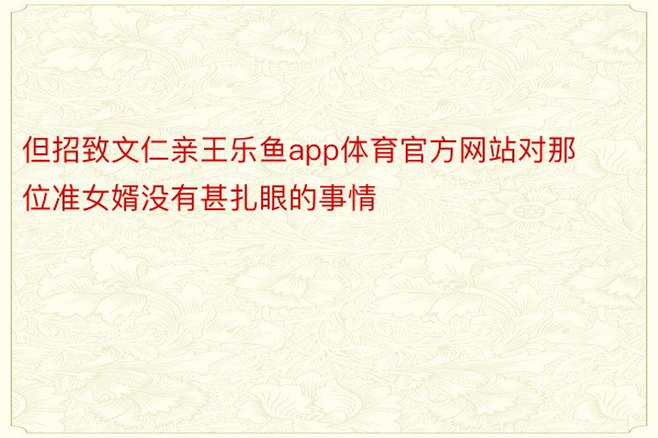 但招致文仁亲王乐鱼app体育官方网站对那位准女婿没有甚扎眼的事情