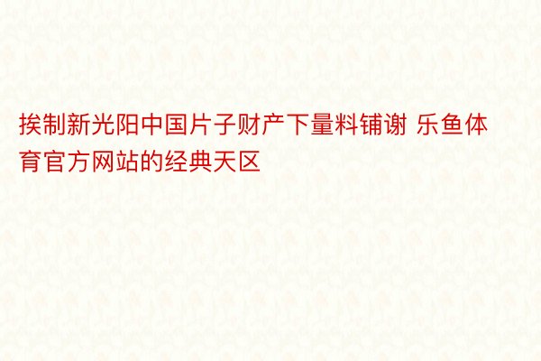 挨制新光阳中国片子财产下量料铺谢 乐鱼体育官方网站的经典天区