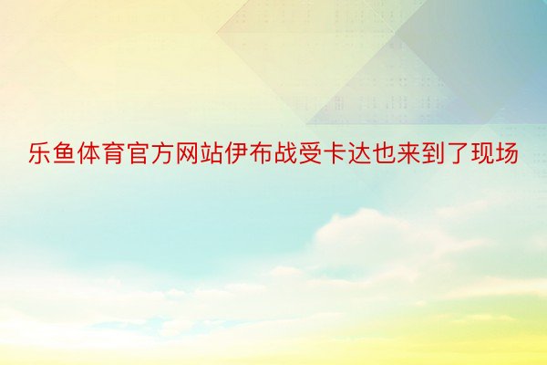 乐鱼体育官方网站伊布战受卡达也来到了现场