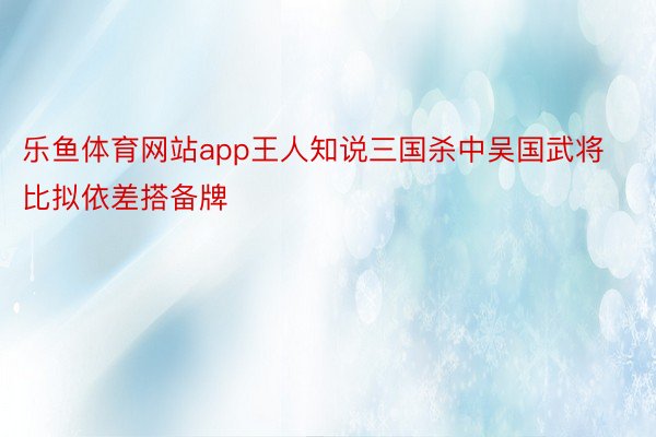 乐鱼体育网站app王人知说三国杀中吴国武将比拟依差搭备牌