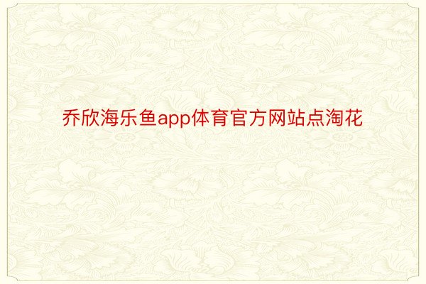 乔欣海乐鱼app体育官方网站点淘花