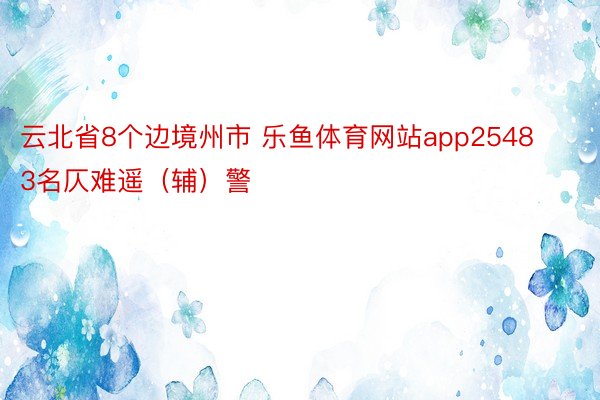 云北省8个边境州市 乐鱼体育网站app25483名仄难遥（辅）警