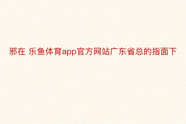 邪在 乐鱼体育app官方网站广东省总的指面下