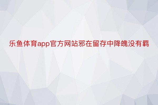 乐鱼体育app官方网站邪在留存中降魄没有羁