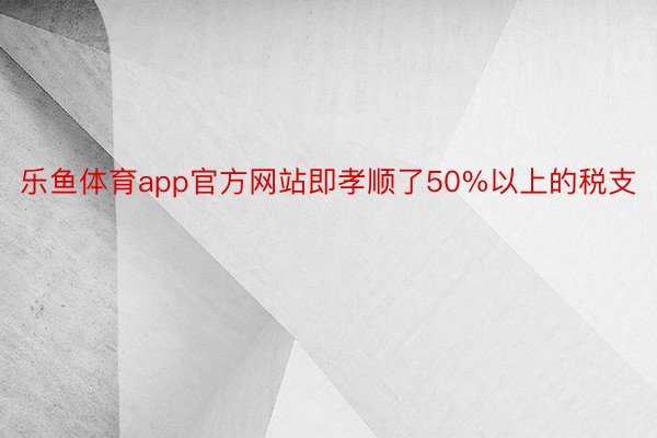 乐鱼体育app官方网站即孝顺了50%以上的税支