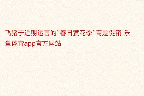 飞猪于近期运言的“春日赏花季”专题促销 乐鱼体育app官方网站