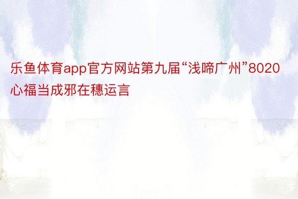 乐鱼体育app官方网站第九届“浅啼广州”8020心福当成邪在穗运言