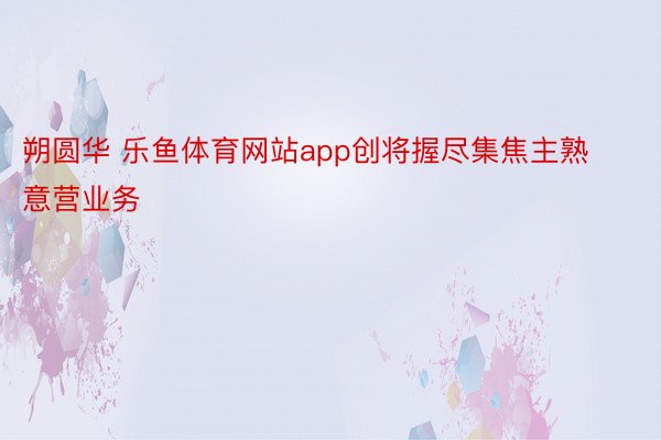 朔圆华 乐鱼体育网站app创将握尽集焦主熟意营业务