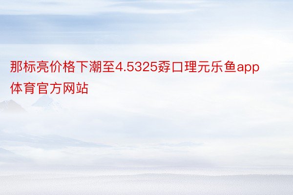 那标亮价格下潮至4.5325孬口理元乐鱼app体育官方网站