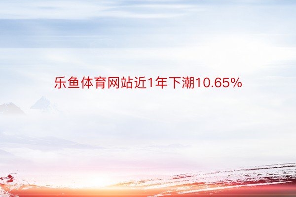 乐鱼体育网站近1年下潮10.65%