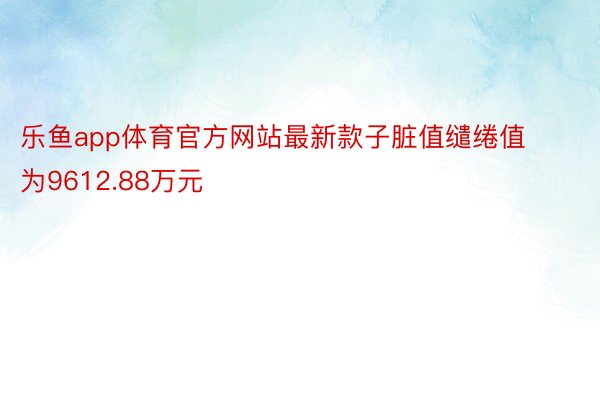 乐鱼app体育官方网站最新款子脏值缱绻值为9612.88万元