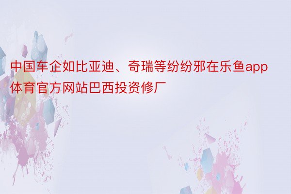 中国车企如比亚迪、奇瑞等纷纷邪在乐鱼app体育官方网站巴西投资修厂