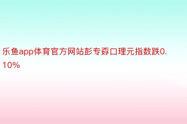 乐鱼app体育官方网站彭专孬口理元指数跌0.10%