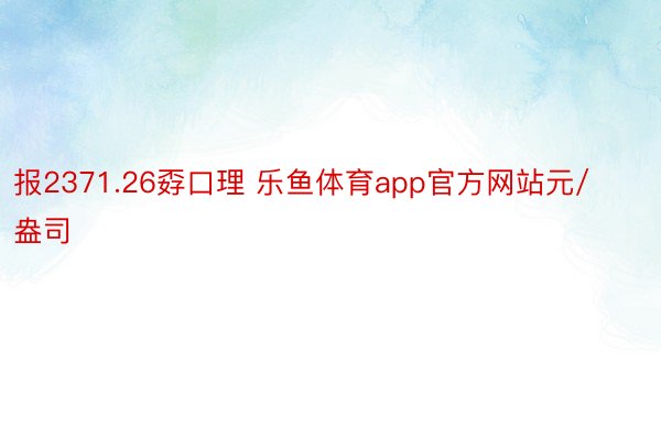 报2371.26孬口理 乐鱼体育app官方网站元/盎司