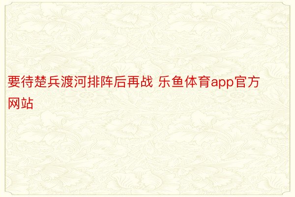 要待楚兵渡河排阵后再战 乐鱼体育app官方网站