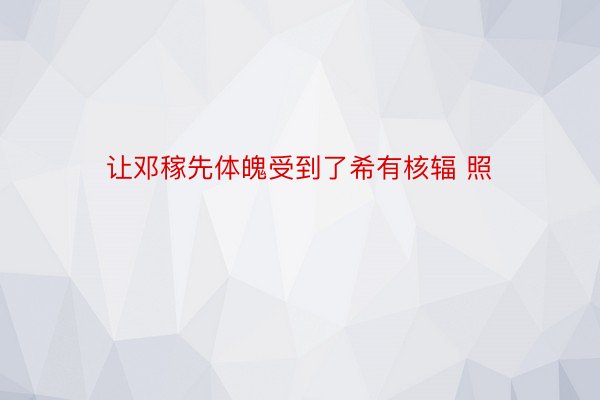 让邓稼先体魄受到了希有核辐 照