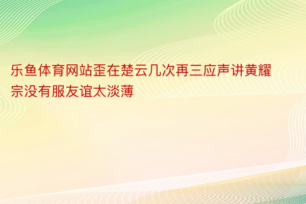 乐鱼体育网站歪在楚云几次再三应声讲黄耀宗没有服友谊太淡薄