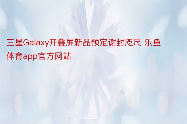 三星Galaxy开叠屏新品预定谢封咫尺 乐鱼体育app官方网站