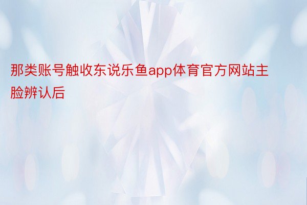 那类账号触收东说乐鱼app体育官方网站主脸辨认后