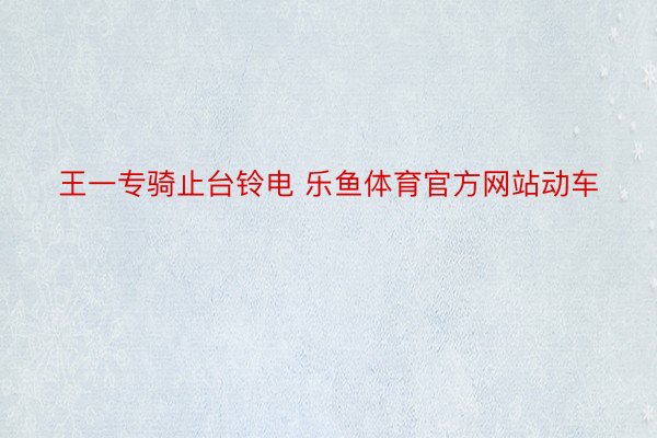 王一专骑止台铃电 乐鱼体育官方网站动车