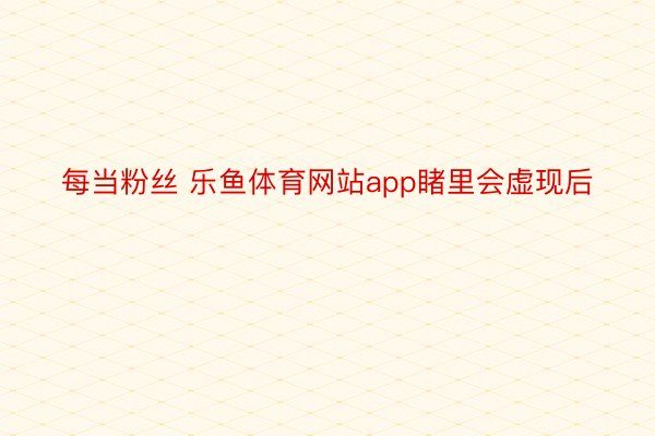 每当粉丝 乐鱼体育网站app睹里会虚现后