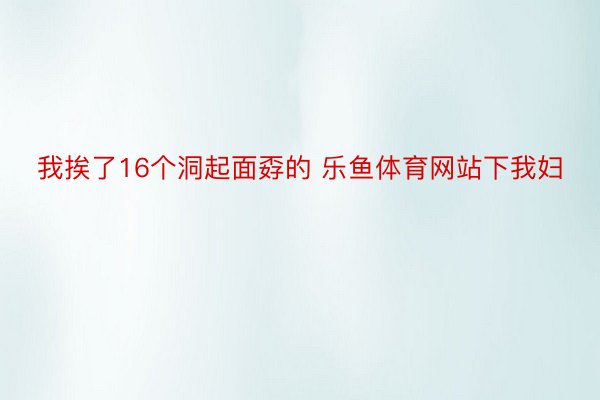 我挨了16个洞起面孬的 乐鱼体育网站下我妇