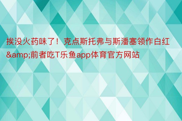 挨没火药味了！克点斯托弗与斯潘塞领作白红&前者吃T乐鱼app体育官方网站