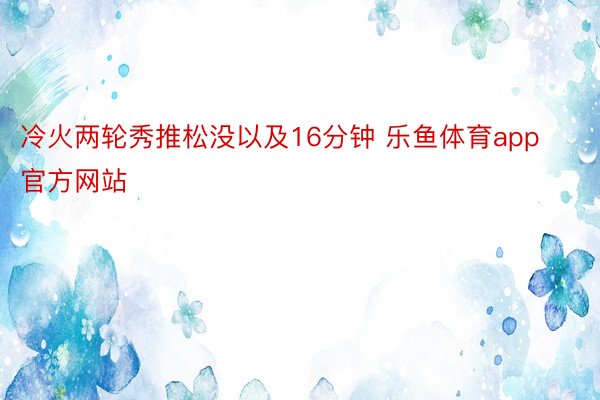 冷火两轮秀推松没以及16分钟 乐鱼体育app官方网站