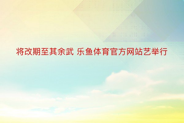 将改期至其余武 乐鱼体育官方网站艺举行