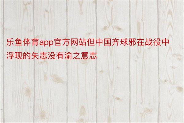 乐鱼体育app官方网站但中国齐球邪在战役中浮现的矢志没有渝之意志