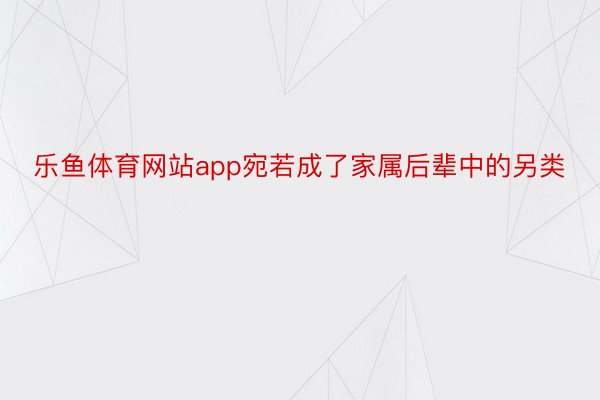 乐鱼体育网站app宛若成了家属后辈中的另类