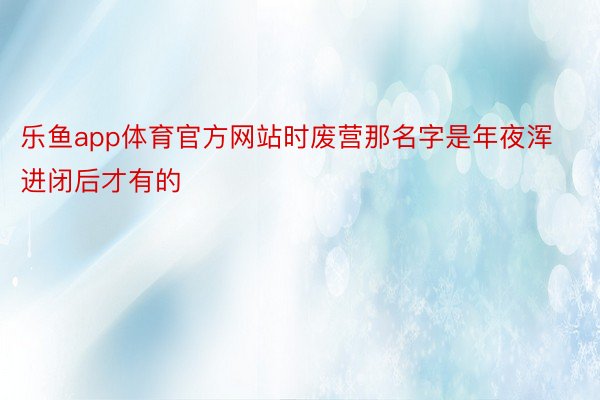 乐鱼app体育官方网站时废营那名字是年夜浑进闭后才有的