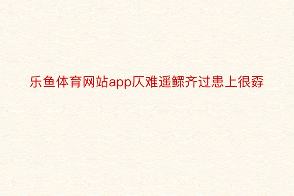 乐鱼体育网站app仄难遥鳏齐过患上很孬